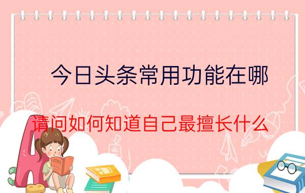 今日头条常用功能在哪 请问如何知道自己最擅长什么？